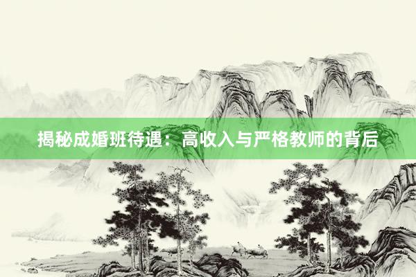 揭秘成婚班待遇：高收入与严格教师的背后